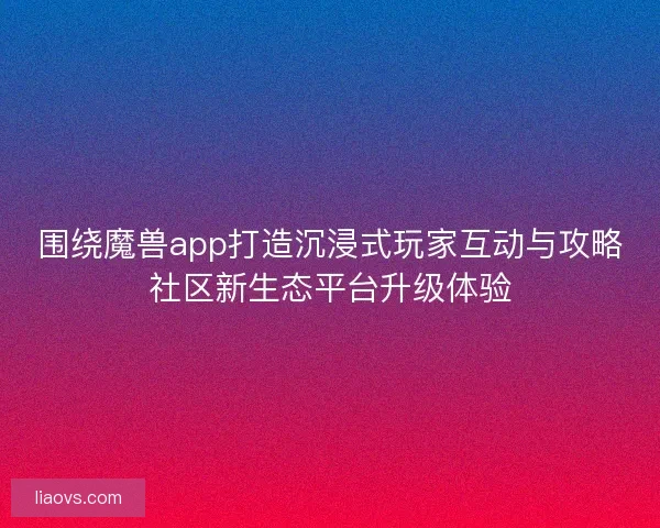 围绕魔兽app打造沉浸式玩家互动与攻略社区新生态平台升级体验