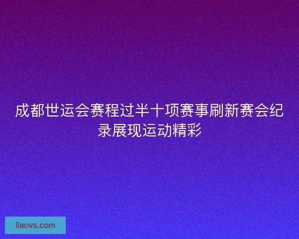 成都世运会赛程过半十项赛事刷新赛会纪录展现运动精彩
