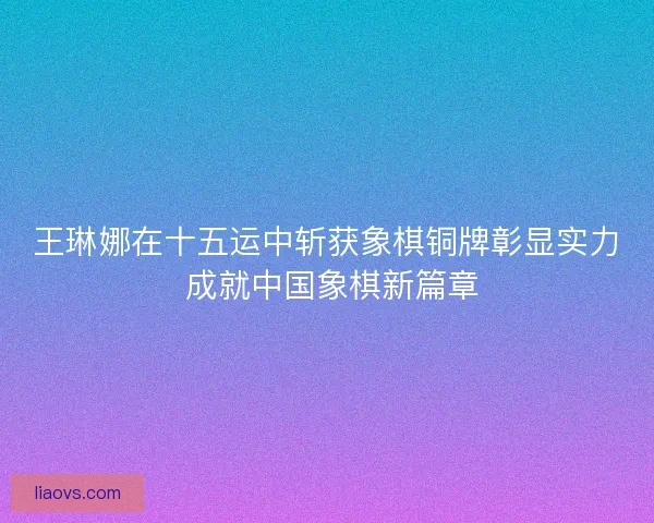 王琳娜在十五运中斩获象棋铜牌彰显实力 成就中国象棋新篇章