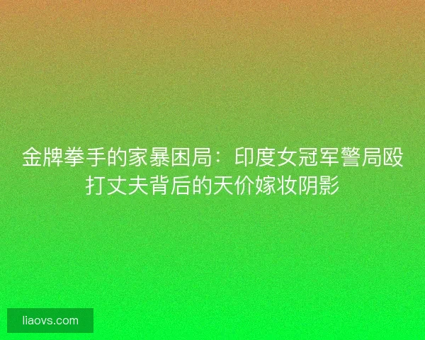 金牌拳手的家暴困局：印度女冠军警局殴打丈夫背后的天价嫁妆阴影