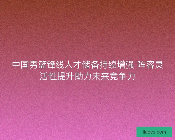 中国男篮锋线人才储备持续增强 阵容灵活性提升助力未来竞争力 中国男篮锋线人才储备持续增强 阵容灵活性提升助力未来竞争力