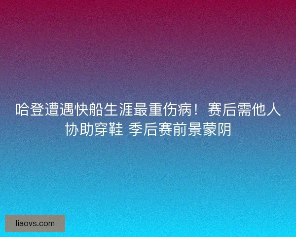 哈登遭遇快船生涯最重伤病！赛后需他人协助穿鞋 季后赛前景蒙阴