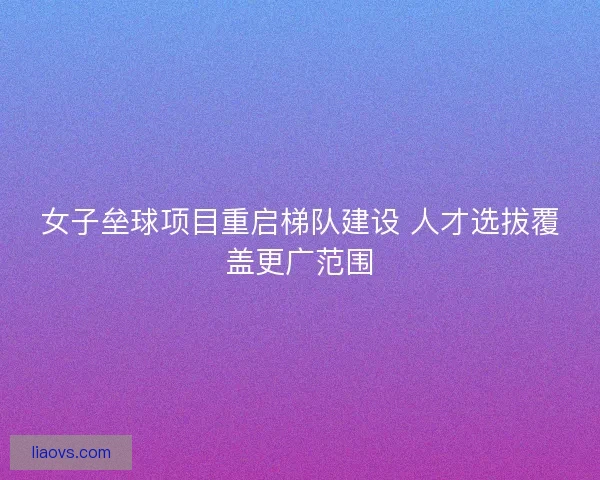 女子垒球项目重启梯队建设 人才选拔覆盖更广范围
