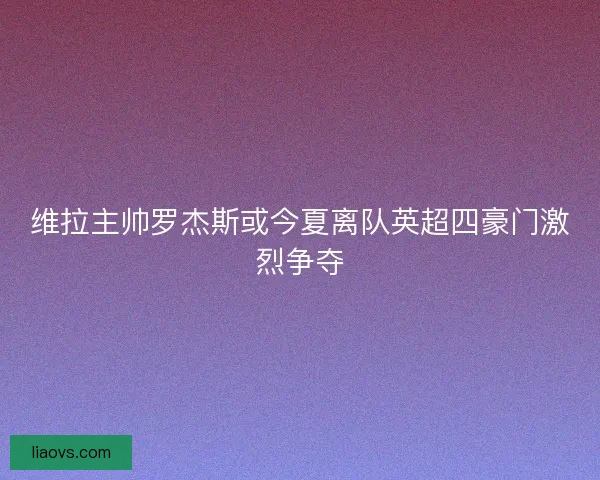 维拉主帅罗杰斯或今夏离队英超四豪门激烈争夺
