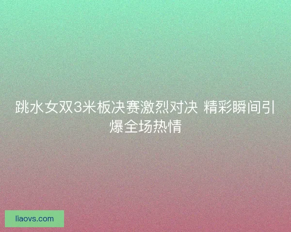 跳水女双3米板决赛激烈对决 精彩瞬间引爆全场热情 跳水女双3米板决赛激烈对决 精彩瞬间引爆全场热情