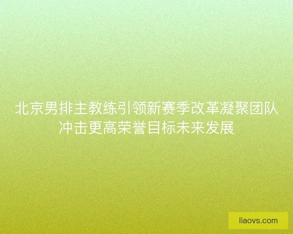 北京男排主教练引领新赛季改革凝聚团队冲击更高荣誉目标未来发展