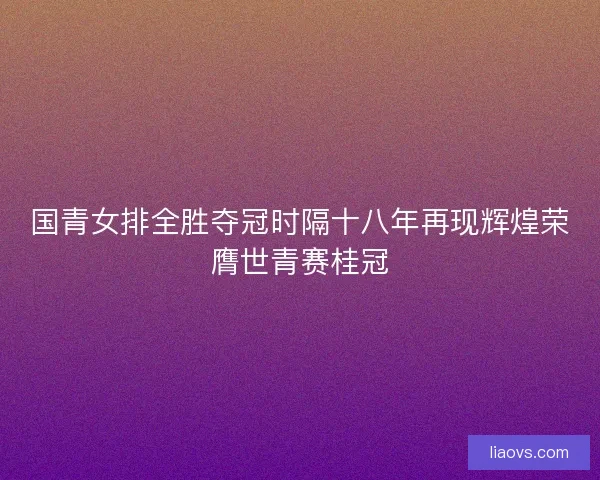 国青女排全胜夺冠时隔十八年再现辉煌荣膺世青赛桂冠