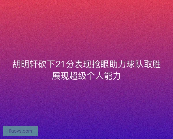 胡明轩砍下21分表现抢眼助力球队取胜展现超级个人能力