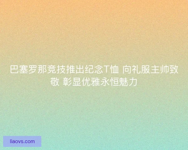 巴塞罗那竞技推出纪念T恤 向礼服主帅致敬 彰显优雅永恒魅力