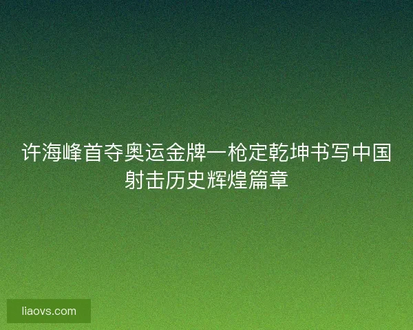 许海峰首夺奥运金牌一枪定乾坤书写中国射击历史辉煌篇章 许海峰首夺奥运金牌一枪定乾坤书写中国射击历史辉煌篇章