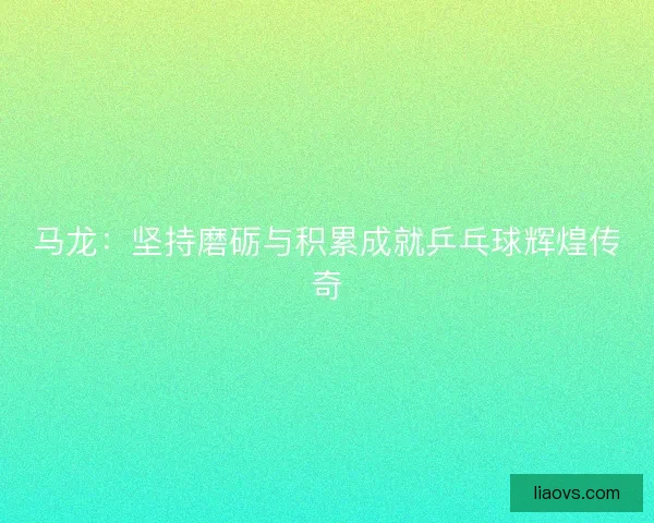 马龙：坚持磨砺与积累成就乒乓球辉煌传奇
