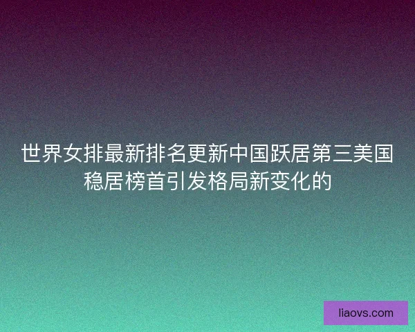 世界女排最新排名更新中国跃居第三美国稳居榜首引发格局新变化的