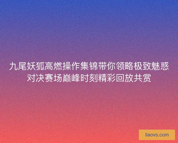九尾妖狐高燃操作集锦带你领略极致魅惑对决赛场巅峰时刻精彩回放共赏