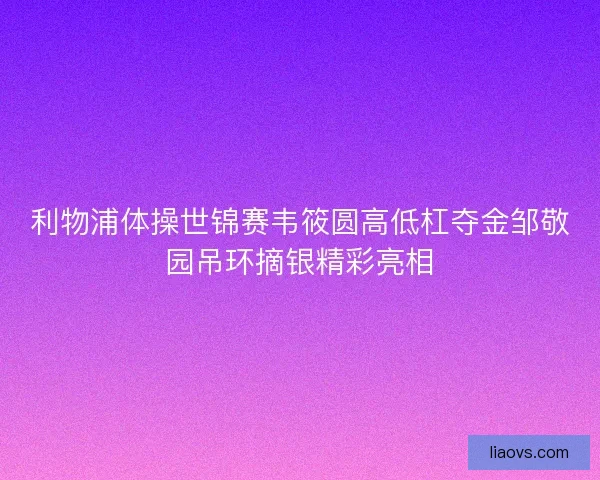 利物浦体操世锦赛韦筱圆高低杠夺金邹敬园吊环摘银精彩亮相