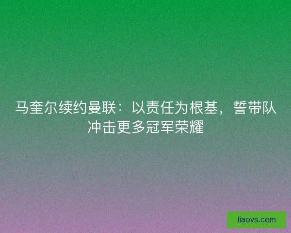 马奎尔续约曼联：以责任为根基，誓带队冲击更多冠军荣耀
