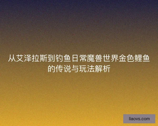 从艾泽拉斯到钓鱼日常魔兽世界金色鲤鱼的传说与玩法解析
