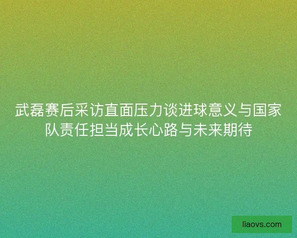武磊赛后采访直面压力谈进球意义与国家队责任担当成长心路与未来期待