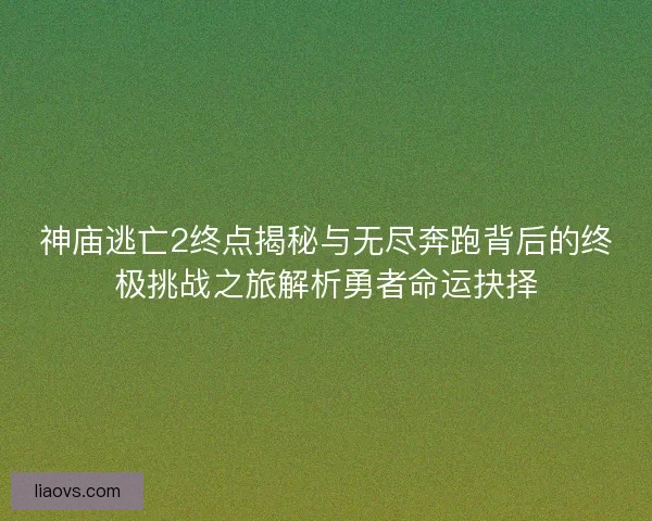 神庙逃亡2终点揭秘与无尽奔跑背后的终极挑战之旅解析勇者命运抉择