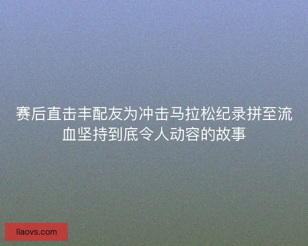 赛后直击丰配友为冲击马拉松纪录拼至流血坚持到底令人动容的故事