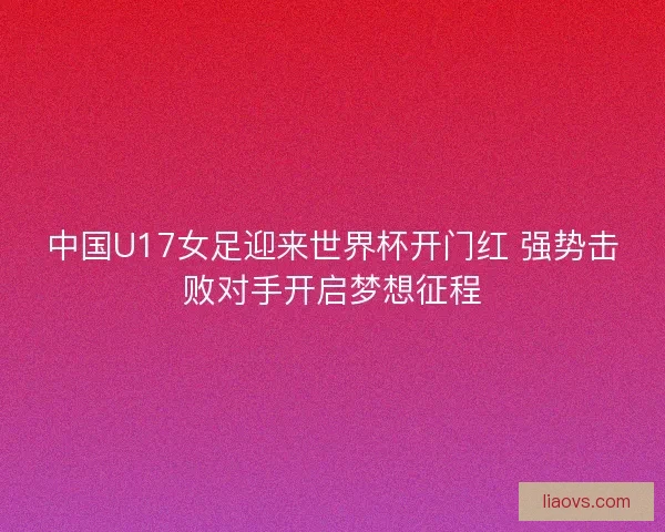 中国U17女足迎来世界杯开门红 强势击败对手开启梦想征程