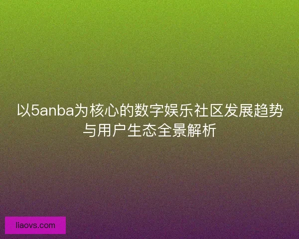 以5anba为核心的数字娱乐社区发展趋势与用户生态全景解析