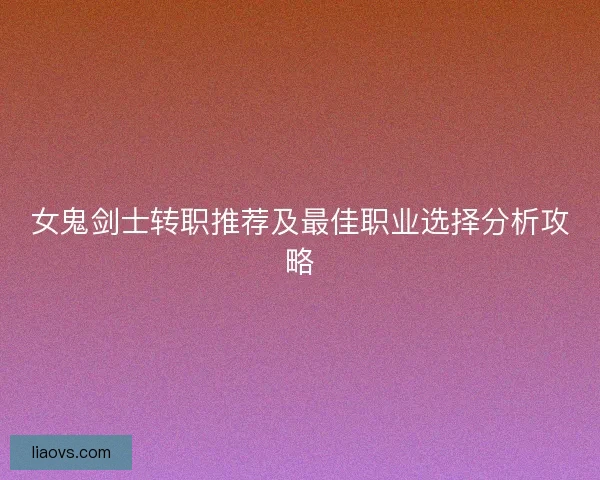 女鬼剑士转职推荐及最佳职业选择分析攻略 女鬼剑士转职推荐及最佳职业选择分析攻略