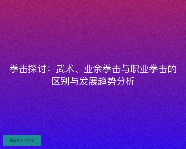 拳击探讨:武术、业余拳击与职业拳击的区别与发展趋势分析 拳击探讨:武术、业余拳击与职业拳击的区别与发展趋势分析