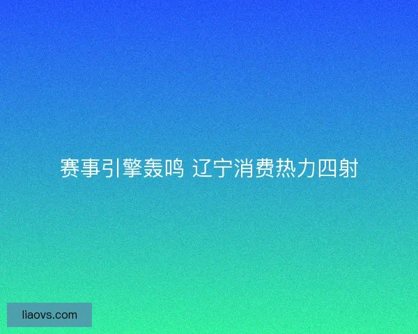 赛事引擎轰鸣 辽宁消费热力四射