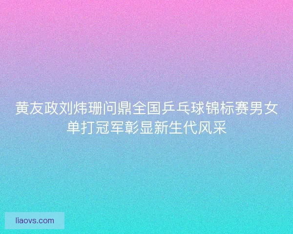 黄友政刘炜珊问鼎全国乒乓球锦标赛男女单打冠军彰显新生代风采