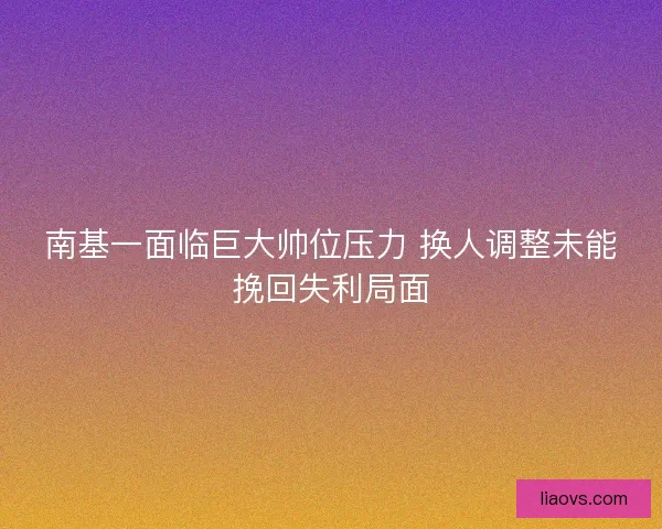 南基一面临巨大帅位压力 换人调整未能挽回失利局面