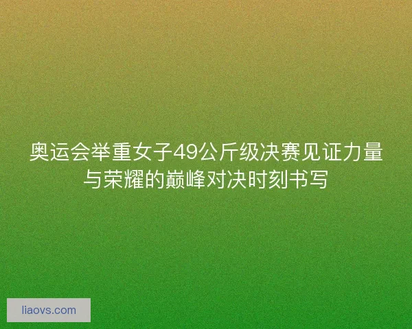 奥运会举重女子49公斤级决赛见证力量与荣耀的巅峰对决时刻书写