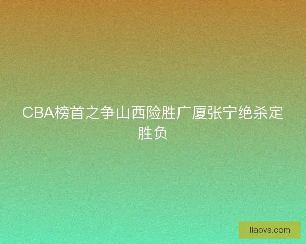 CBA榜首之争山西险胜广厦张宁绝杀定胜负