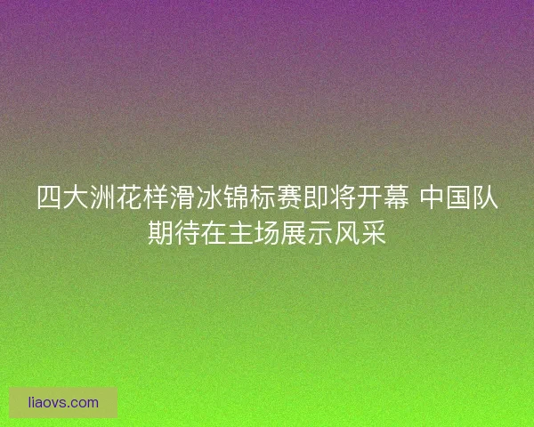 四大洲花样滑冰锦标赛即将开幕 中国队期待在主场展示风采