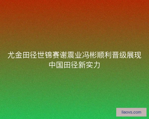尤金田径世锦赛谢震业冯彬顺利晋级展现中国田径新实力